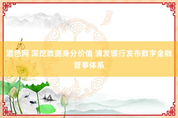 酒色网 深挖数据身分价值 浦发银行发布数字金融管事体系