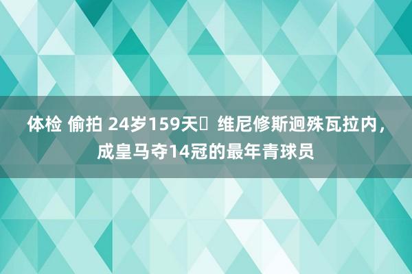 体检 偷拍 24岁159天✨维尼修斯迥殊瓦拉内，成皇马夺14冠的最年青球员