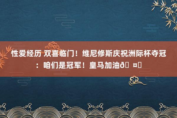 性爱经历 双喜临门！维尼修斯庆祝洲际杯夺冠：咱们是冠军！皇马加油🤍