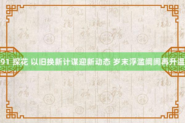 91 探花 以旧换新计谋迎新动态 岁末浮滥阛阓再升温