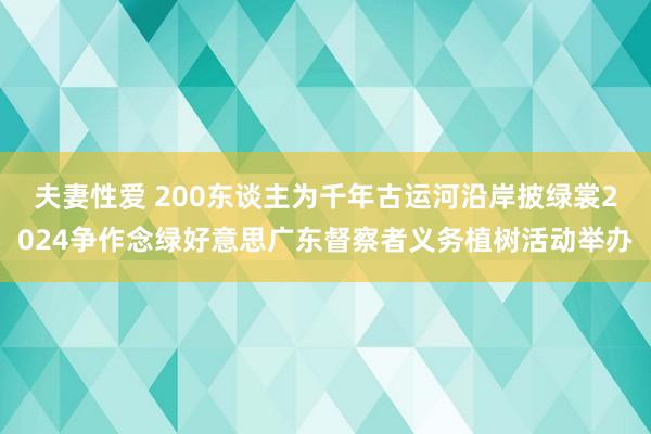 夫妻性爱 200东谈主为千年古运河沿岸披绿裳2024争作念绿好意思广东督察者义务植树活动举办