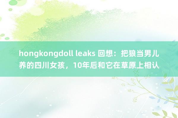 hongkongdoll leaks 回想：把狼当男儿养的四川女孩，10年后和它在草原上相认