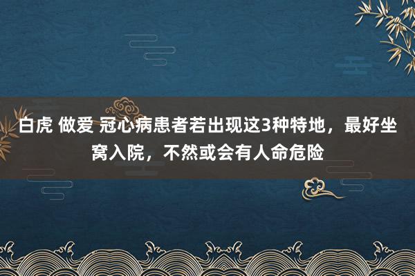 白虎 做爱 冠心病患者若出现这3种特地，最好坐窝入院，不然或会有人命危险