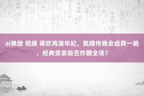 ai换脸 视频 蒋欣再演华妃，甄嬛传晚会卤莽一趟，经典变装能否炸翻全场？