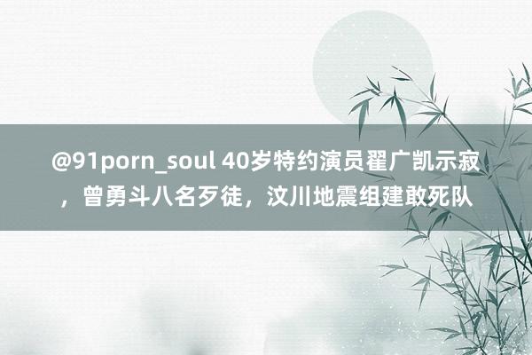 @91porn_soul 40岁特约演员翟广凯示寂，曾勇斗八名歹徒，汶川地震组建敢死队