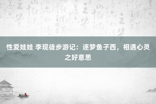 性爱娃娃 李现徒步游记：逐梦鱼子西，相遇心灵之好意思