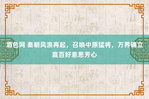 酒色网 秦朝风浪再起，召唤中原猛将，万界确立赢百好意思芳心