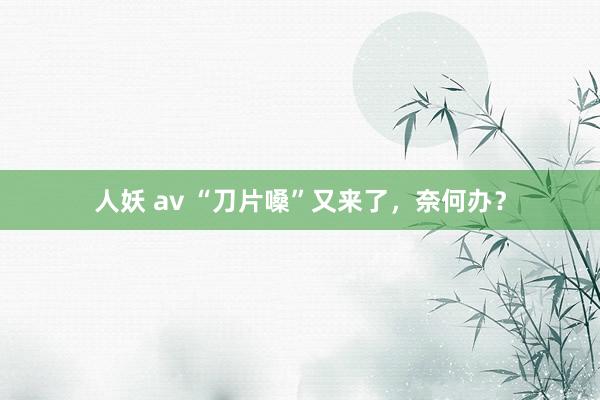 人妖 av “刀片嗓”又来了，奈何办？