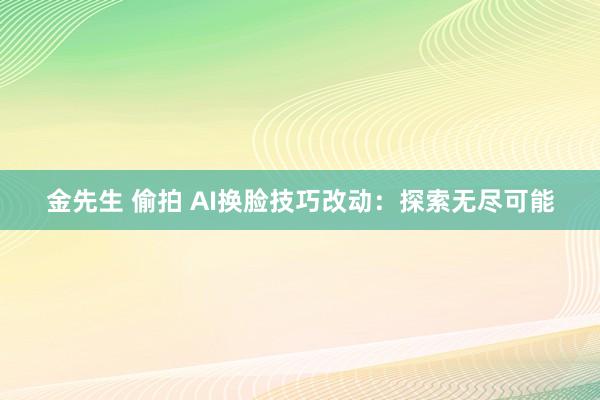 金先生 偷拍 AI换脸技巧改动：探索无尽可能