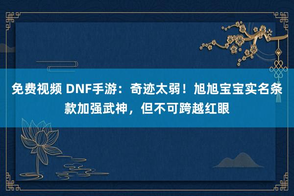 免费视频 DNF手游：奇迹太弱！旭旭宝宝实名条款加强武神，但不可跨越红眼