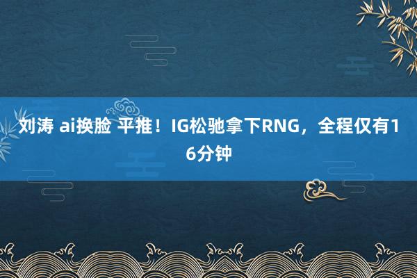 刘涛 ai换脸 平推！IG松驰拿下RNG，全程仅有16分钟