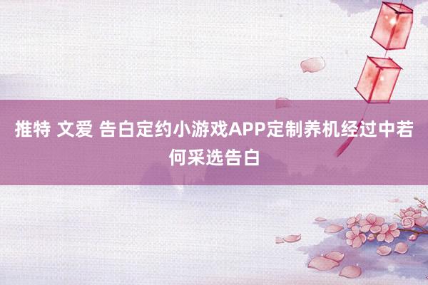 推特 文爱 告白定约小游戏APP定制养机经过中若何采选告白