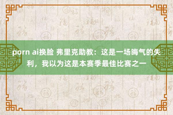 porn ai换脸 弗里克助教：这是一场晦气的失利，我以为这是本赛季最佳比赛之一