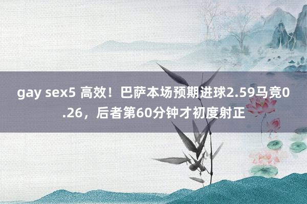 gay sex5 高效！巴萨本场预期进球2.59马竞0.26，后者第60分钟才初度射正