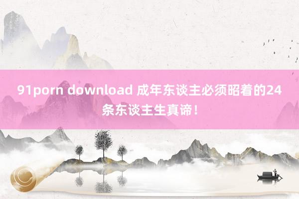 91porn download 成年东谈主必须昭着的24条东谈主生真谛！