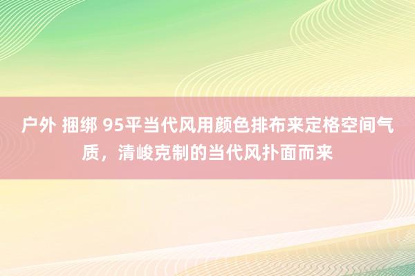 户外 捆绑 95平当代风用颜色排布来定格空间气质，清峻克制的当代风扑面而来