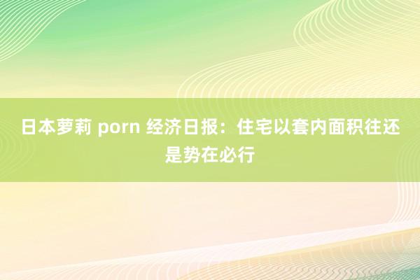 日本萝莉 porn 经济日报：住宅以套内面积往还是势在必行