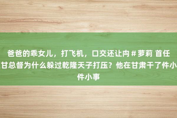 爸爸的乖女儿，打飞机，口交还让禸＃萝莉 首任陕甘总督为什么躲过乾隆天子打压？他在甘肃干了件小事