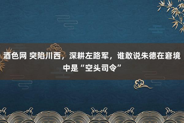 酒色网 突陷川西，深耕左路军，谁敢说朱德在窘境中是“空头司令”