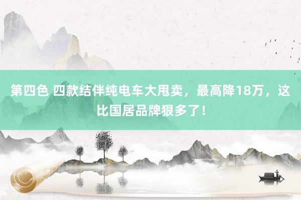 第四色 四款结伴纯电车大甩卖，最高降18万，这比国居品牌狠多了！