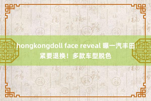 hongkongdoll face reveal 曝一汽丰田紧要退换！多款车型脱色