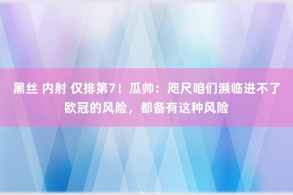 黑丝 内射 仅排第7！瓜帅：咫尺咱们濒临进不了欧冠的风险，都备有这种风险