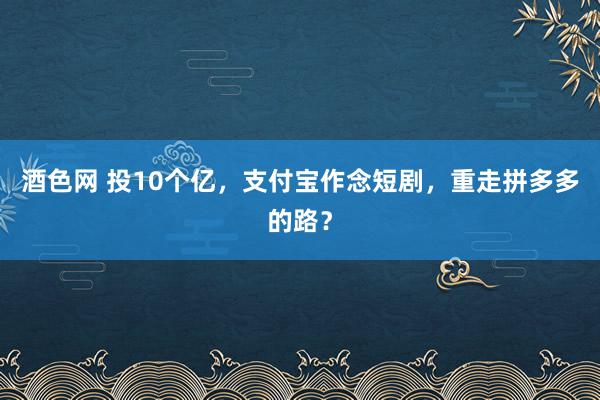 酒色网 投10个亿，支付宝作念短剧，重走拼多多的路？