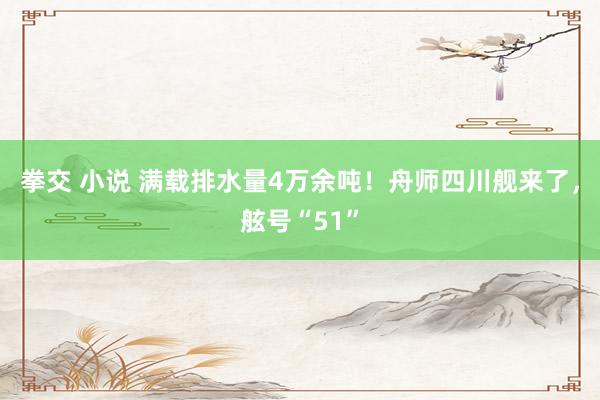 拳交 小说 满载排水量4万余吨！舟师四川舰来了，舷号“51”