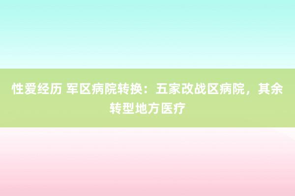 性爱经历 军区病院转换：五家改战区病院，其余转型地方医疗