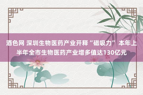 酒色网 深圳生物医药产业开释“磁吸力” 本年上半年全市生物医药产业增多值达130亿元