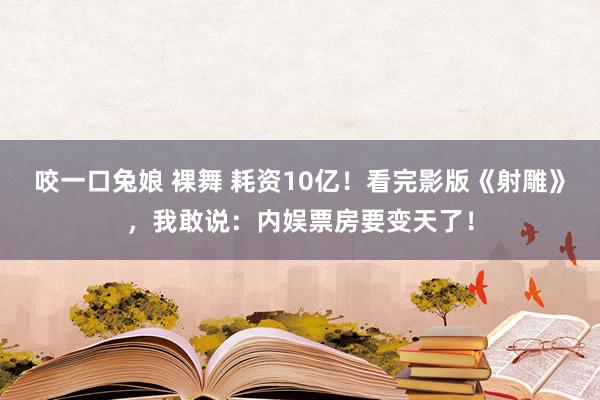 咬一口兔娘 裸舞 耗资10亿！看完影版《射雕》，我敢说：内娱票房要变天了！