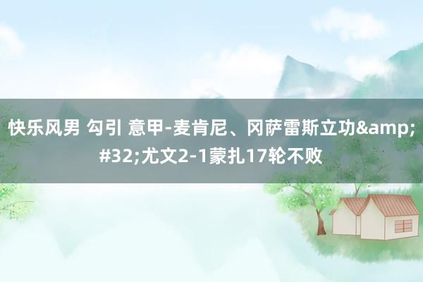 快乐风男 勾引 意甲-麦肯尼、冈萨雷斯立功&#32;尤文2-1蒙扎17轮不败