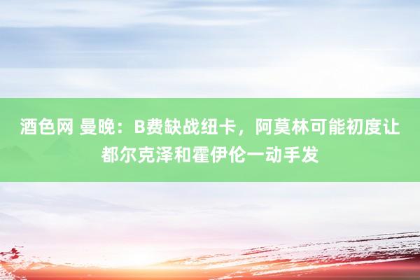 酒色网 曼晚：B费缺战纽卡，阿莫林可能初度让都尔克泽和霍伊伦一动手发