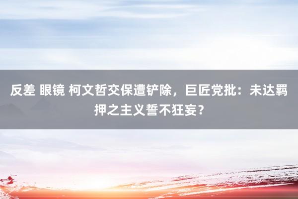 反差 眼镜 柯文哲交保遭铲除，巨匠党批：未达羁押之主义誓不狂妄？