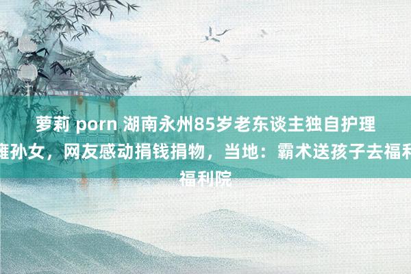 萝莉 porn 湖南永州85岁老东谈主独自护理脑瘫孙女，网友感动捐钱捐物，当地：霸术送孩子去福利院