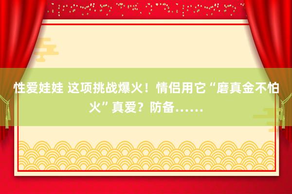 性爱娃娃 这项挑战爆火！情侣用它“磨真金不怕火”真爱？防备……