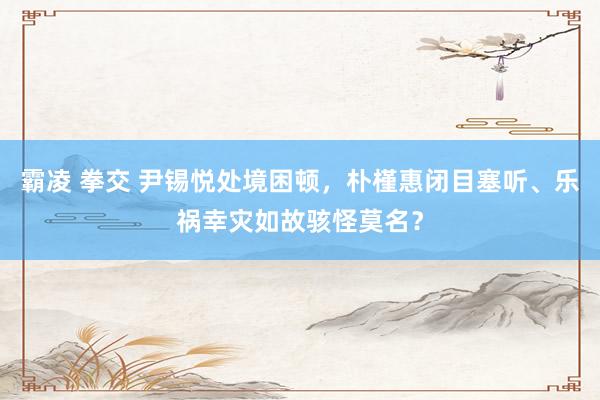 霸凌 拳交 尹锡悦处境困顿，朴槿惠闭目塞听、乐祸幸灾如故骇怪莫名？