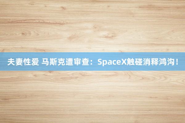 夫妻性爱 马斯克遭审查：SpaceX触碰消释鸿沟！