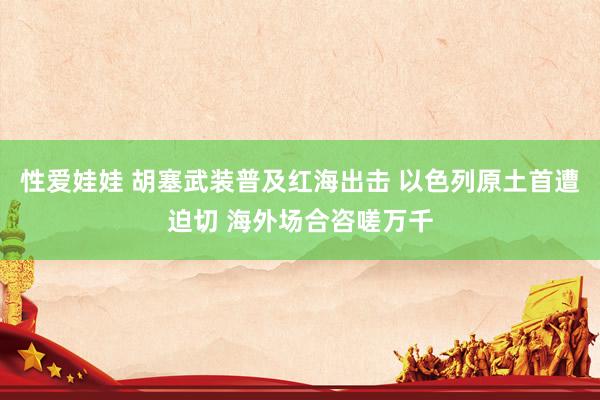 性爱娃娃 胡塞武装普及红海出击 以色列原土首遭迫切 海外场合咨嗟万千