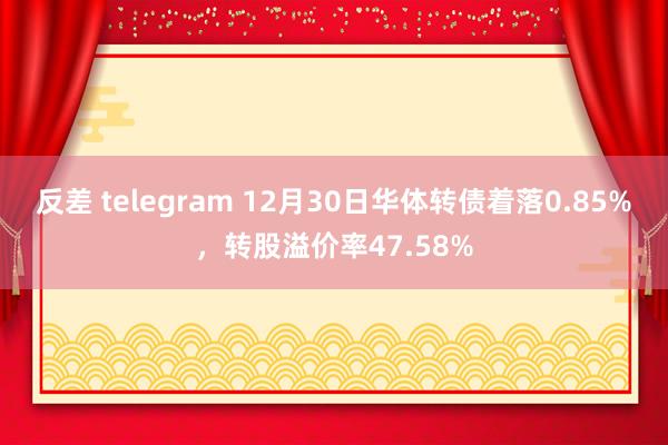 反差 telegram 12月30日华体转债着落0.85%，转股溢价率47.58%