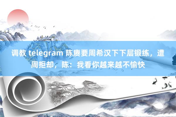 调教 telegram 陈赓要周希汉下下层锻练，遭周拒却，陈：我看你越来越不愉快