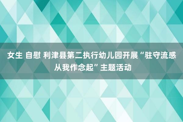 女生 自慰 利津县第二执行幼儿园开展“驻守流感 从我作念起”主题活动