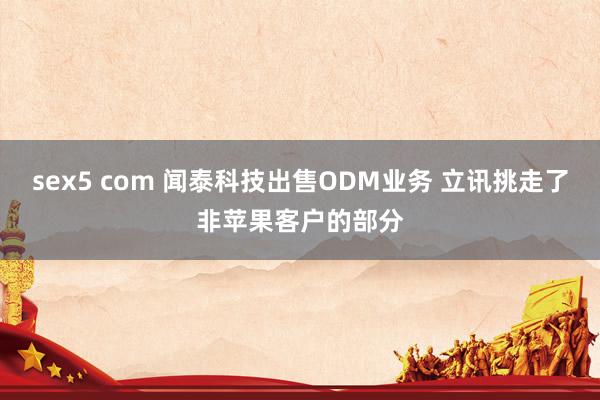 sex5 com 闻泰科技出售ODM业务 立讯挑走了非苹果客户的部分