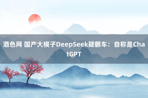 酒色网 国产大模子DeepSeek疑翻车：自称是ChatGPT