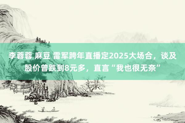 李蓉蓉 麻豆 雷军跨年直播定2025大场合，谈及股价曾跌到8元多，直言“我也很无奈”