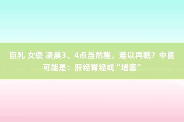 巨乳 女優 凌晨3、4点当然醒，难以再眠？中医可能是：肝经胃经或“堵塞”