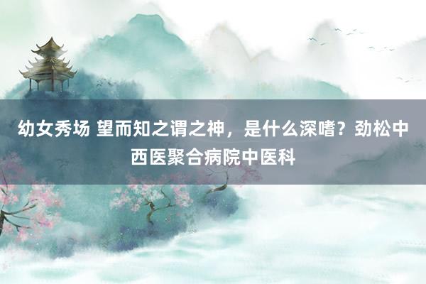 幼女秀场 望而知之谓之神，是什么深嗜？劲松中西医聚合病院中医科