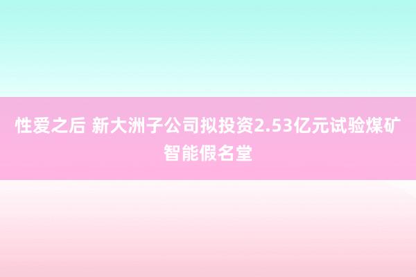 性爱之后 新大洲子公司拟投资2.53亿元试验煤矿智能假名堂