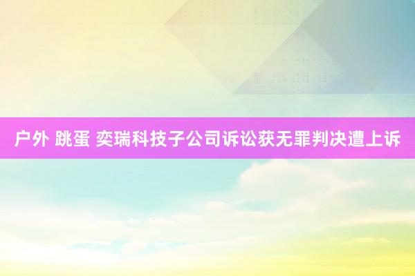 户外 跳蛋 奕瑞科技子公司诉讼获无罪判决遭上诉