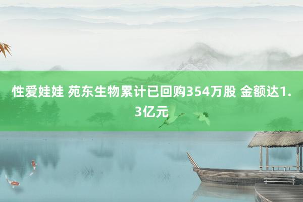 性爱娃娃 苑东生物累计已回购354万股 金额达1.3亿元